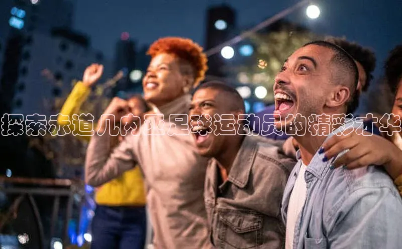 伟德国际手机1946百度人工翻译探索赤道几内亚足球运动员的精彩才华