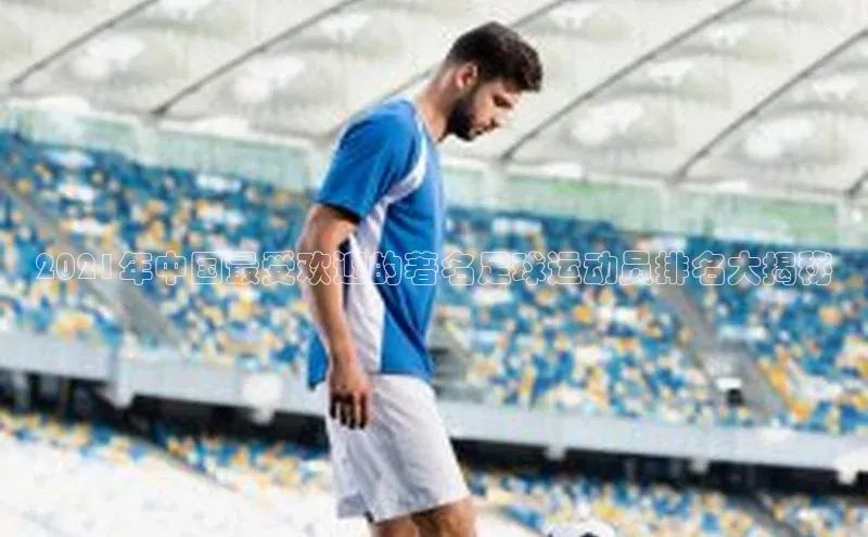 伟德BETVLCTOR1946官网百度集团2021年中国最受欢迎的著名足球运动员排名大揭秘