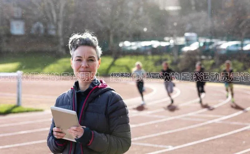 伟德bevictor中文版江铃新能源王健林酷爱的足球明星，探秘他最喜欢的足球运动员是谁