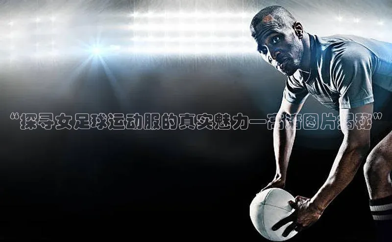 伟德国际victor1946华策影视“探寻女足球运动服的真实魅力—高清图片揭秘”