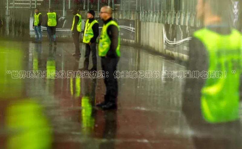 伟德国际1946bv官网百度Apollo“世界顶级重量级足球运动员：体重破纪录的足球明星排名揭晓！”