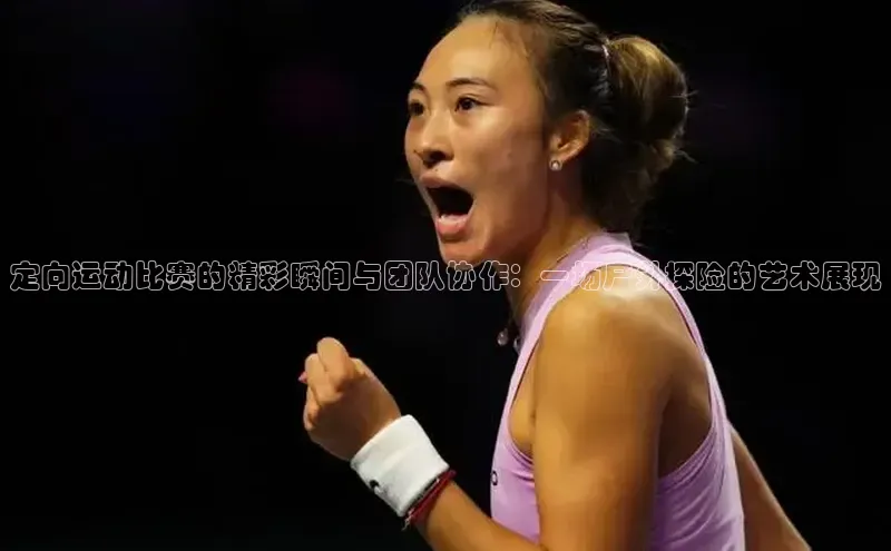 bevictor伟德官网入口宣亚国际定向运动比赛的精彩瞬间与团队协作：一场户外探险的艺术展现