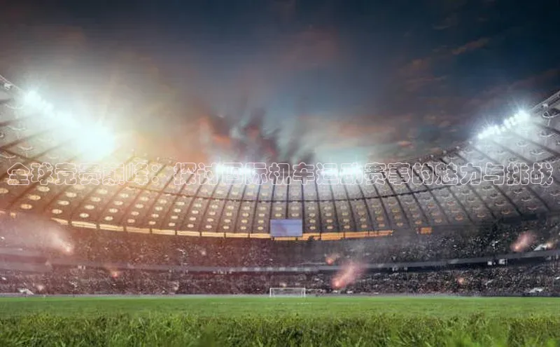 全球竞赛巅峰：探讨国际机车运动赛事的魅力与挑战