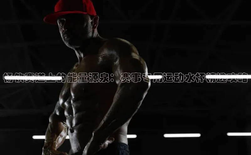 畅饮赛道上的能量源泉：赛事专用运动水杯精选攻略