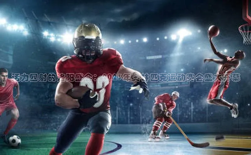 活力四射的洛阳盛会：2023年奥林匹克运动赛会盛大开幕