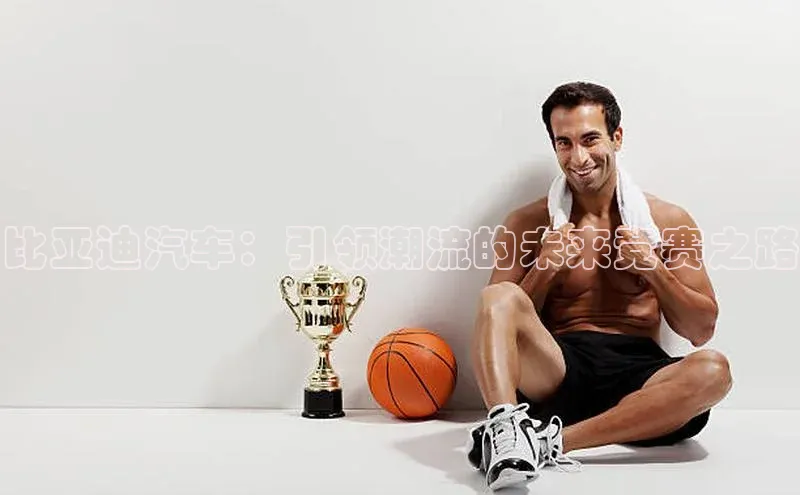 比亚迪汽车：引领潮流的未来竞赛之路