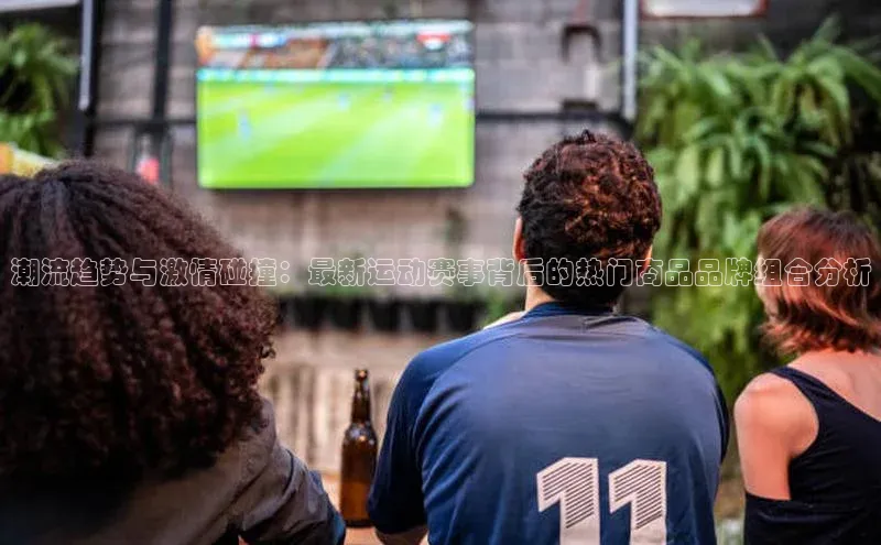 潮流趋势与激情碰撞：最新运动赛事背后的热门商品品牌组合分析
