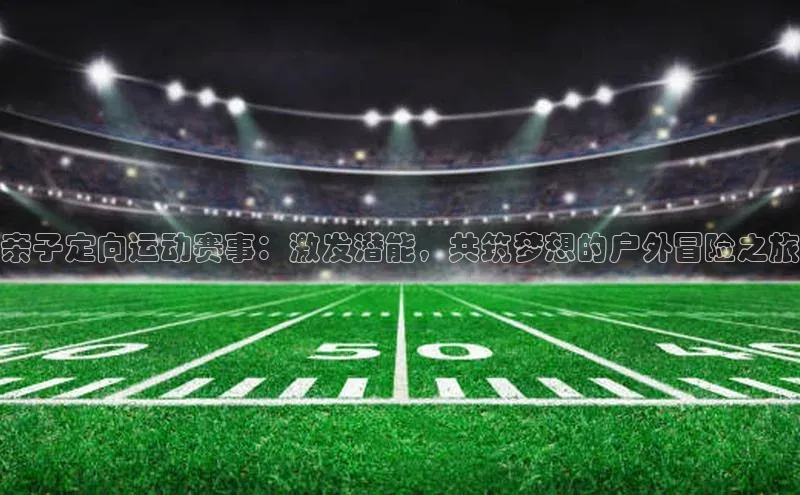 亲子定向运动赛事：激发潜能，共筑梦想的户外冒险之旅