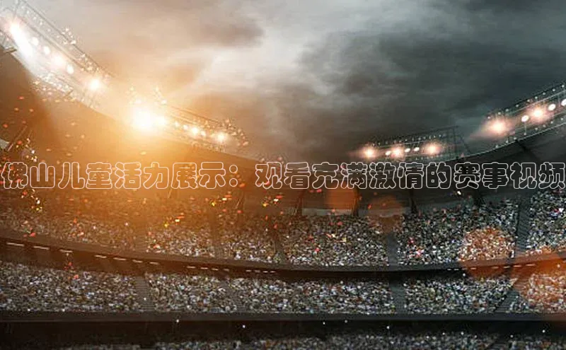 佛山儿童活力展示：观看充满激情的赛事视频