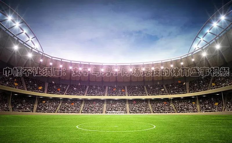 巾帼不让须眉：女子与男子同场竞技的体育盛事视频