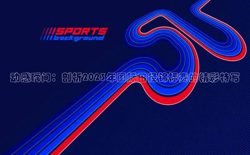 动感瞬间：剖析2023年国际田径锦标赛的精彩特写